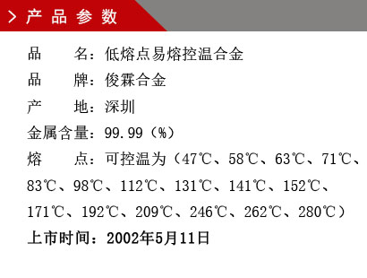 品 名：低熔點(diǎn)易熔控溫合金 品 牌：俊霖合金 產(chǎn) 地：深圳 金 屬含量：99.99（%） 粒 度：標(biāo)準(zhǔn)（目） 熔 點(diǎn)：可控溫為（47℃、58℃、63℃、71℃、83℃、98℃、112℃、131℃、141℃、152℃、171℃、192℃、209℃、246℃、262℃、280℃） 上市時(shí)間：2002年5月6日