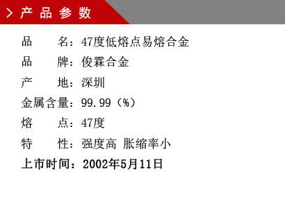 品 名：47度低熔點易熔合金 品 牌：俊霖合金 產(chǎn) 地：深圳 金屬含量：99.99（%） 熔 點：47度特 性：強度高 脹縮率小 上市時間：2002年5月11日