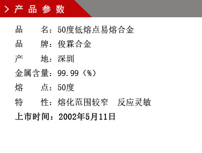 品 名：50度低熔點(diǎn)易熔合金 品 牌：俊霖合金 產(chǎn) 地：深圳 金屬含量：99.99（%） 熔 點(diǎn)：50度特 性：熔化范圍較窄 反應(yīng)靈敏 上市時(shí)間：2002年5月11日