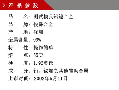 品 名：測(cè)試模具鉛鉍合金 品 牌：俊霖合金 產(chǎn) 地：深圳 金屬含量：99%特 性：操作簡(jiǎn)單 熔 點(diǎn)：55℃ 硬 度：1.92莫氏 成 分：鉛、鉍加之其他輔助金屬 上市時(shí)間：2002年5月11日
